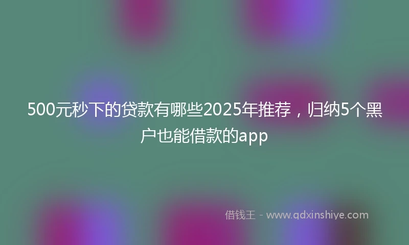 500元秒下的贷款有哪些2025年推荐，归纳5个黑户也能借款的app