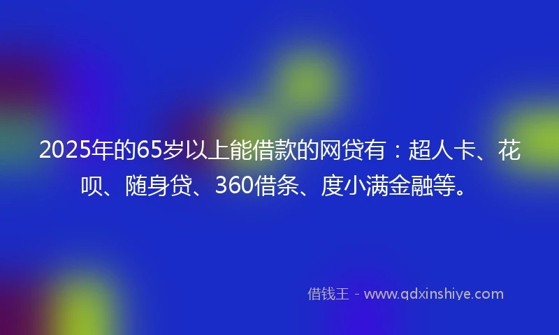 2025年的65岁以上能借款的网贷有：超人卡、花呗、随身贷、360借条、度小满金融等。
