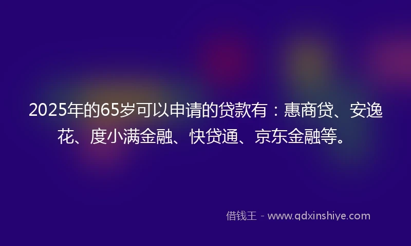 2025年的65岁可以申请的贷款有：惠商贷、安逸花、度小满金融、快贷通、京东金融等。