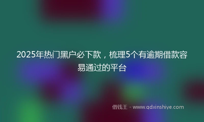 2025年热门黑户必下款，梳理5个有逾期借款容易通过的平台
