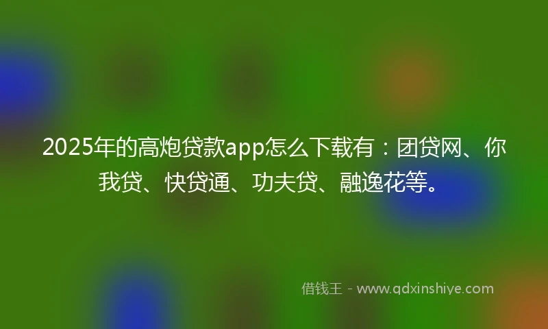 2025年的高炮贷款app怎么下载有：团贷网、你我贷、快贷通、功夫贷、融逸花等。