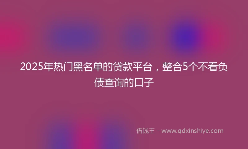 2025年热门黑名单的贷款平台，整合5个不看负债查询的口子