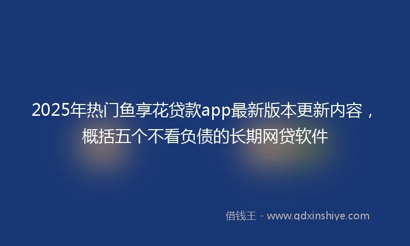 2025年热门鱼享花贷款app最新版本更新内容，概括五个不看负债的长期网贷软件