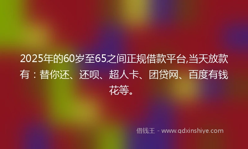 2025年的60岁至65之间正规借款平台,当天放款有：替你还、还呗、超人卡、团贷网、百度有钱花等。