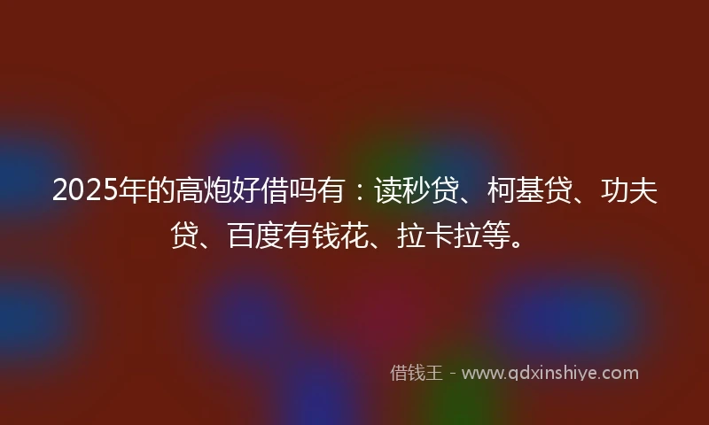 2025年的高炮好借吗有：读秒贷、柯基贷、功夫贷、百度有钱花、拉卡拉等。