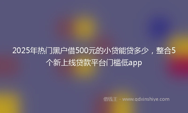 2025年热门黑户借500元的小贷能贷多少，整合5个新上线贷款平台门槛低app