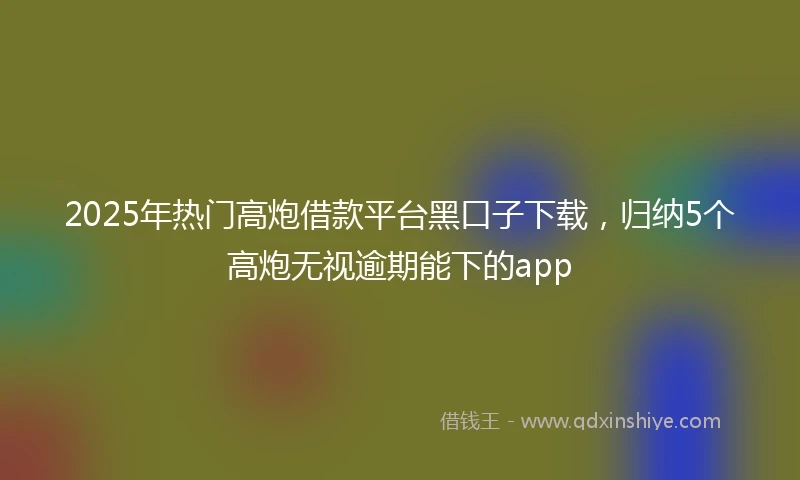 2025年热门高炮借款平台黑口子下载,归纳5个高炮无视逾期能下的app