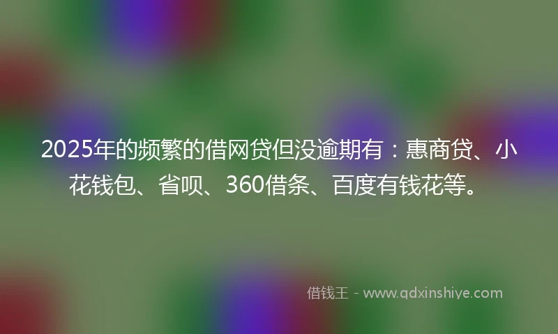 2025年的频繁的借网贷但没逾期有：惠商贷、小花钱包、省呗、360借条、百度有钱花等。