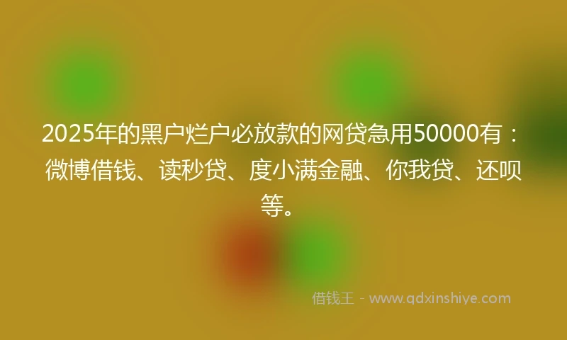 2025年的黑户烂户必放款的网贷急用50000有：微博借钱、读秒贷、度小满金融、你我贷、还呗等。