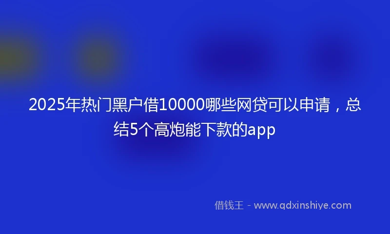2025年热门黑户借10000哪些网贷可以申请，总结5个高炮能下款的app