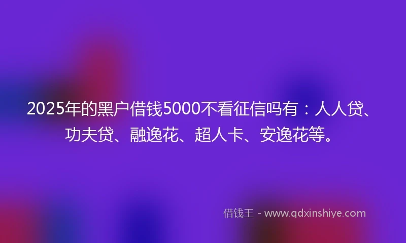 2025年的黑户借钱5000不看征信吗有：人人贷、功夫贷、融逸花、超人卡、安逸花等。