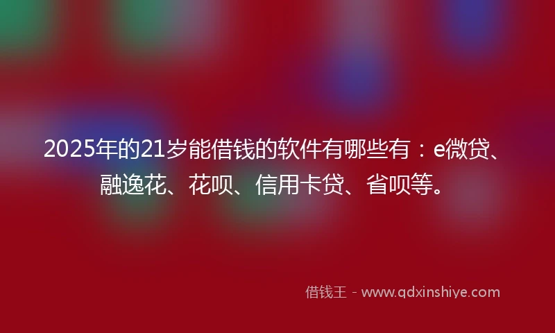 2025年的21岁能借钱的软件有哪些有：e微贷、融逸花、花呗、信用卡贷、省呗等。