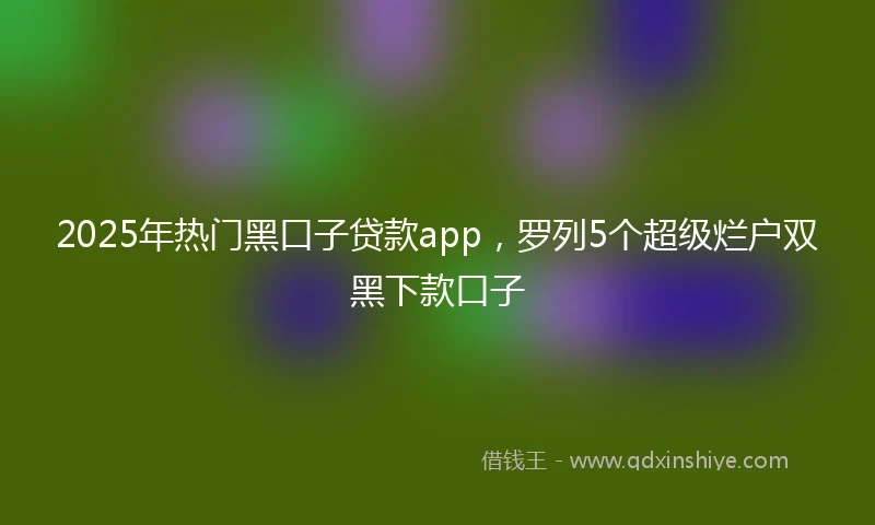2025年热门黑口子贷款app，罗列5个超级烂户双黑下款口子