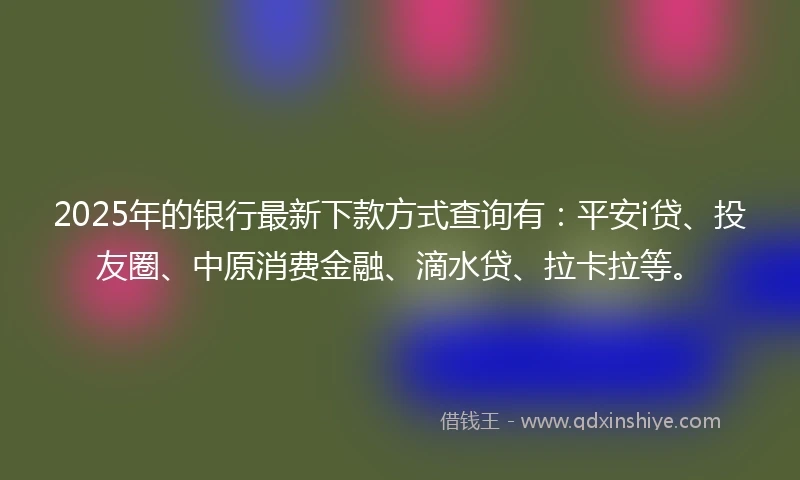 2025年的银行最新下款方式查询有：平安i贷、投友圈、中原消费金融、滴水贷、拉卡拉等。