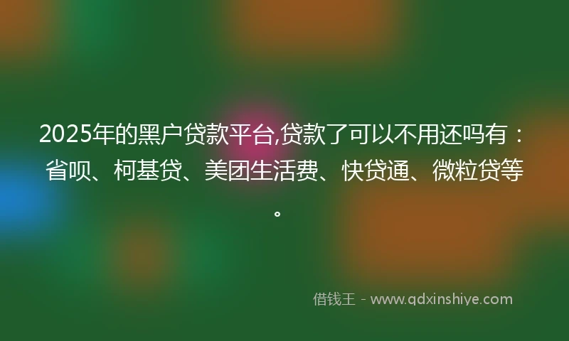 2025年的黑户贷款平台,贷款了可以不用还吗有：省呗、柯基贷、美团生活费、快贷通、微粒贷等。