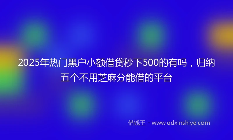 2025年热门黑户小额借贷秒下500的有吗，归纳五个不用芝麻分能借的平台