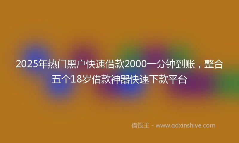 2025年热门黑户快速借款2000一分钟到账，整合五个18岁借款神器快速下款平台