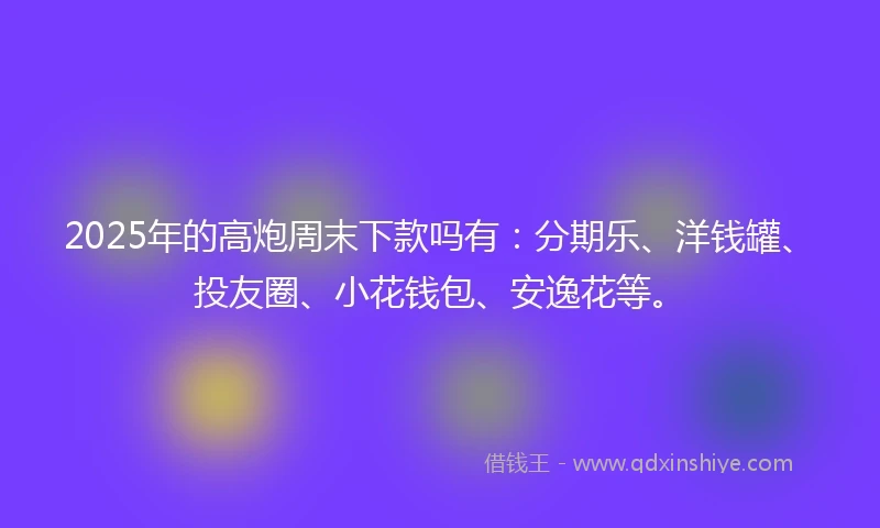 2025年的高炮周末下款吗有：分期乐、洋钱罐、投友圈、小花钱包、安逸花等。