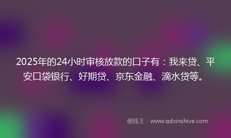 2025年的24小时审核放款的口子有：我来贷、平安口袋银行、好期贷、京东金融、滴水贷等。