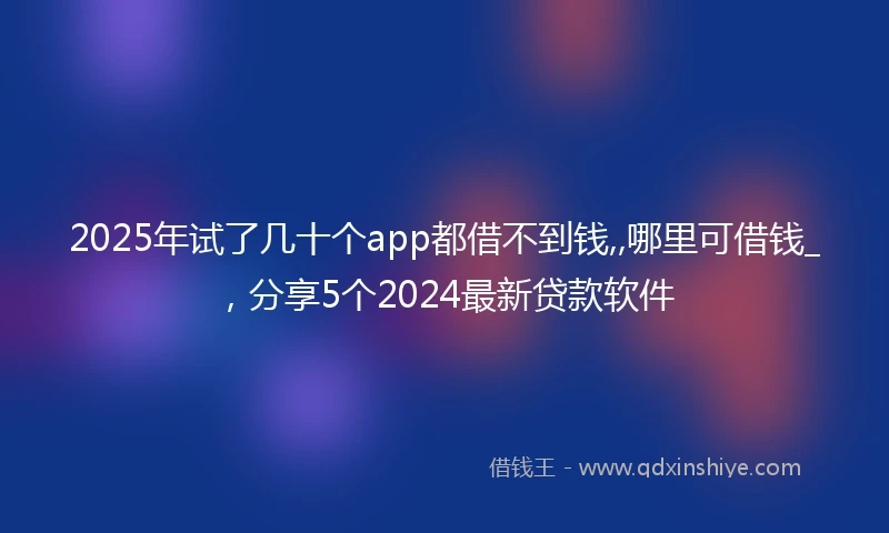 2025年试了几十个app都借不到钱,,哪里可借钱_，分享5个2024最新贷款软件