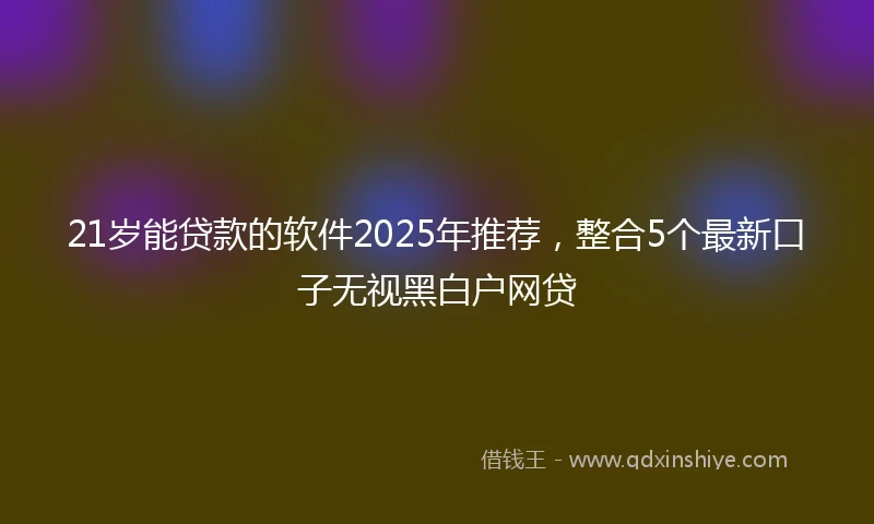 21岁能贷款的软件2025年推荐，整合5个最新口子无视黑白户网贷