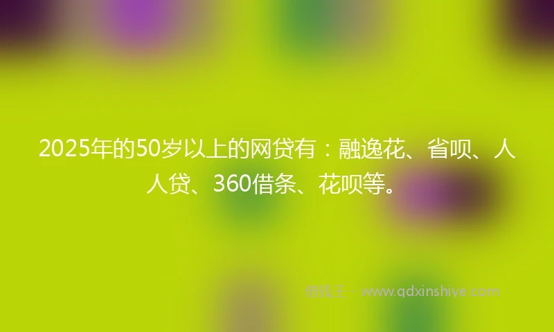 2025年的50岁以上的网贷有：融逸花、省呗、人人贷、360借条、花呗等。