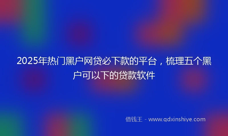 2025年热门黑户网贷必下款的平台，梳理五个黑户可以下的贷款软件