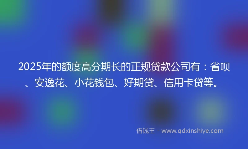 2025年的额度高分期长的正规贷款公司有：省呗、安逸花、小花钱包、好期贷、信用卡贷等。