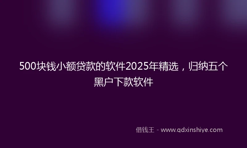 500块钱小额贷款的软件2025年精选，归纳五个黑户下款软件