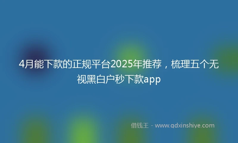 4月能下款的正规平台2025年推荐，梳理五个无视黑白户秒下款app