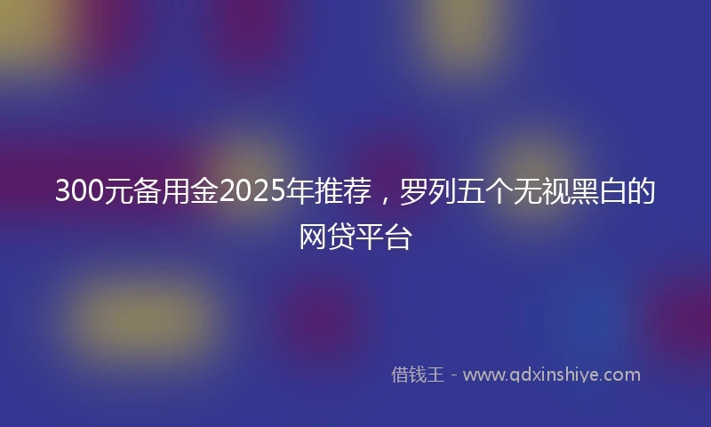 300元备用金2025年推荐，罗列五个无视黑白的网贷平台
