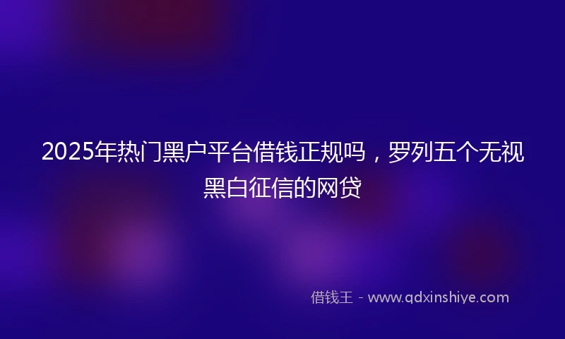 2025年热门黑户平台借钱正规吗，罗列五个无视黑白征信的网贷