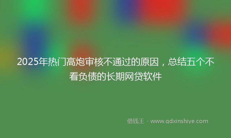 2025年热门高炮审核不通过的原因，总结五个不看负债的长期网贷软件