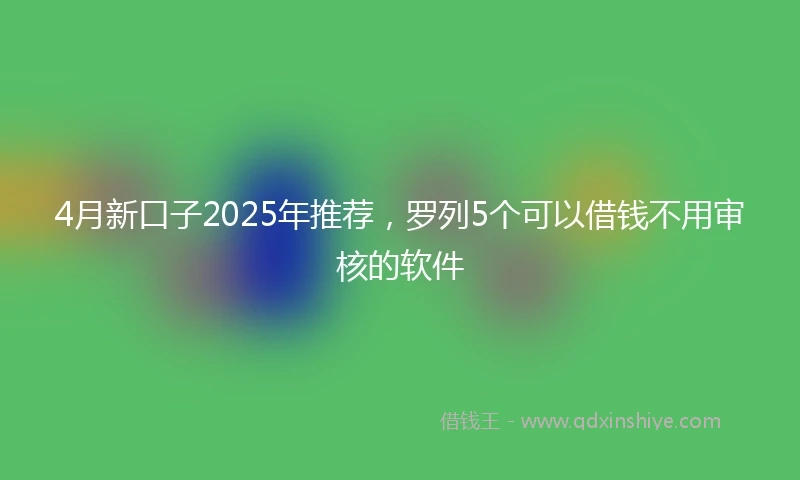 4月新口子2025年推荐，罗列5个可以借钱不用审核的软件