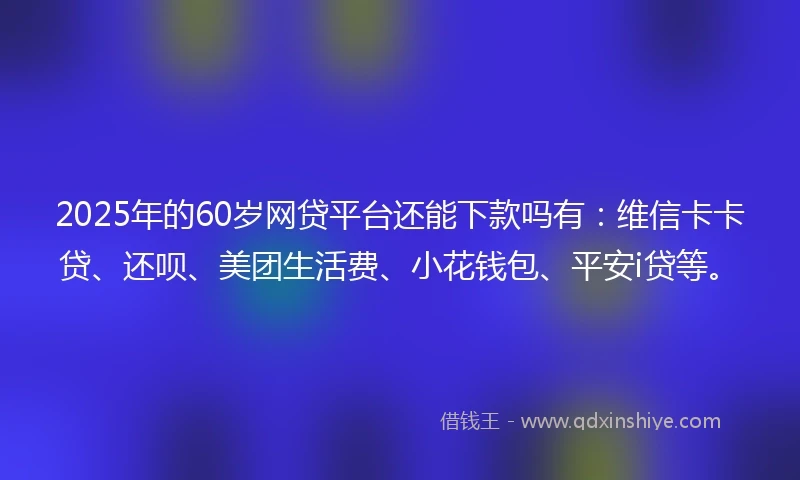 2025年的60岁网贷平台还能下款吗有：维信卡卡贷、还呗、美团生活费、小花钱包、平安i贷等。