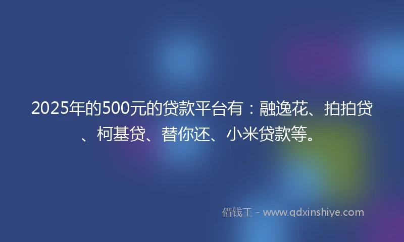 2025年的500元的贷款平台有：融逸花、拍拍贷、柯基贷、替你还、小米贷款等。