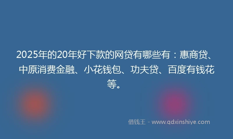 2025年的20年好下款的网贷有哪些有：惠商贷、中原消费金融、小花钱包、功夫贷、百度有钱花等。
