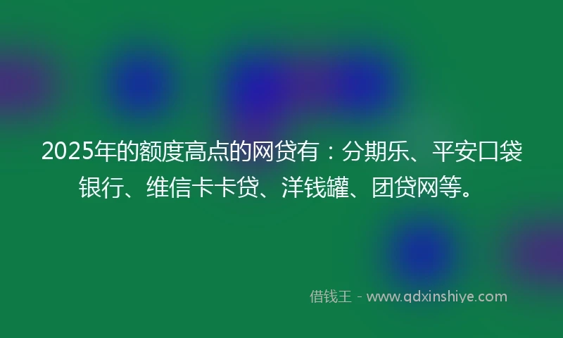 2025年的额度高点的网贷有：分期乐、平安口袋银行、维信卡卡贷、洋钱罐、团贷网等。