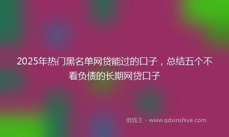 2025年热门黑名单网贷能过的口子，总结五个不看负债的长期网贷口子