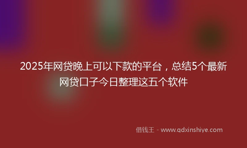 2025年网贷晚上可以下款的平台，总结5个最新网贷口子今日整理这五个软件