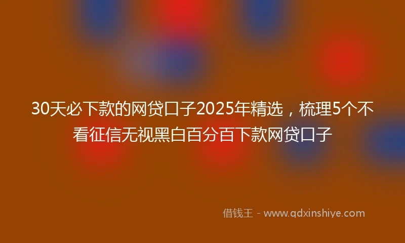 30天必下款的网贷口子2025年精选，梳理5个不看征信无视黑白百分百下款网贷口子