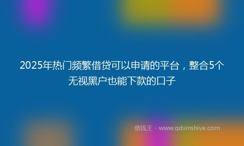 2025年热门频繁借贷可以申请的平台，整合5个无视黑户也能下款的口子