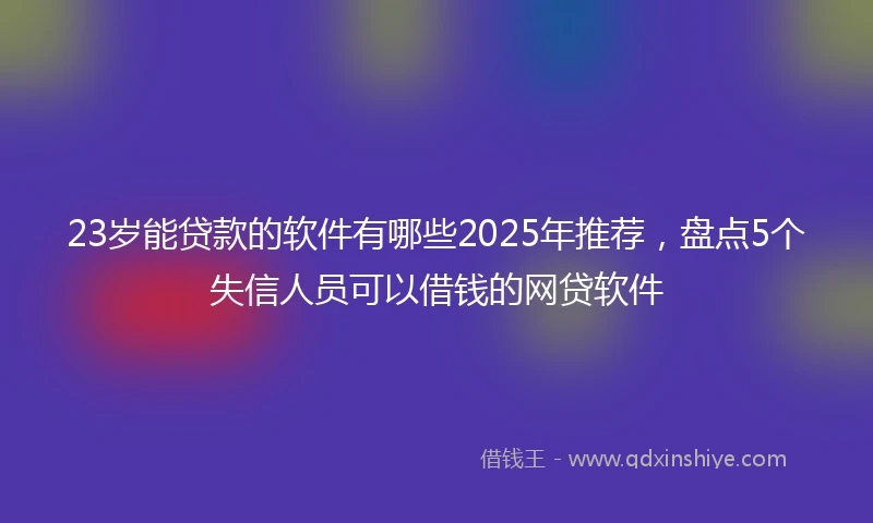 23岁能贷款的软件有哪些2025年推荐，盘点5个失信人员可以借钱的网贷软件