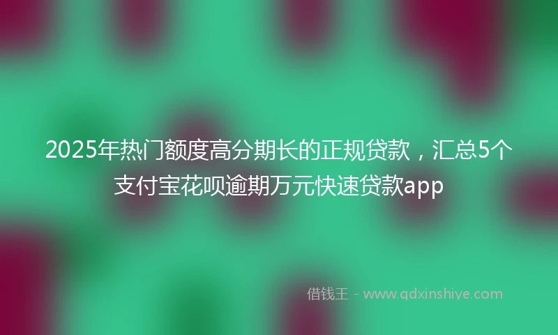 2025年热门额度高分期长的正规贷款，汇总5个支付宝花呗逾期万元快速贷款app