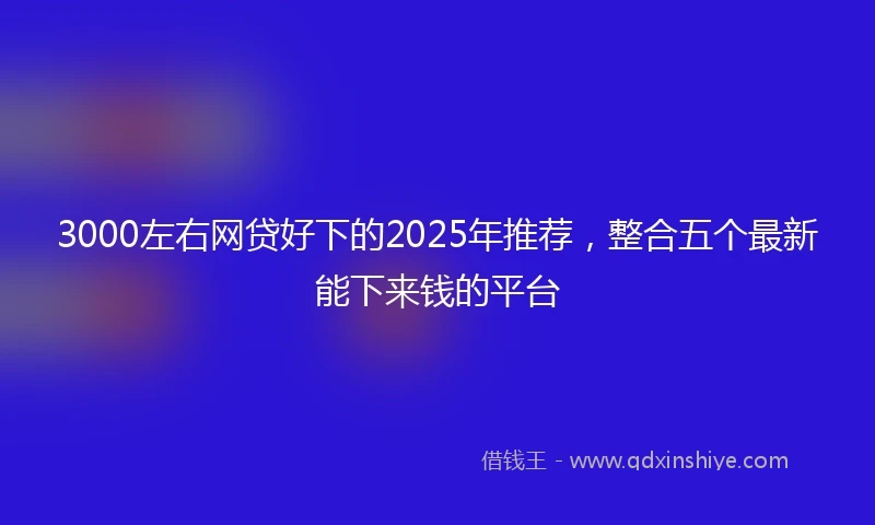 3000左右网贷好下的2025年推荐，整合五个最新能下来钱的平台