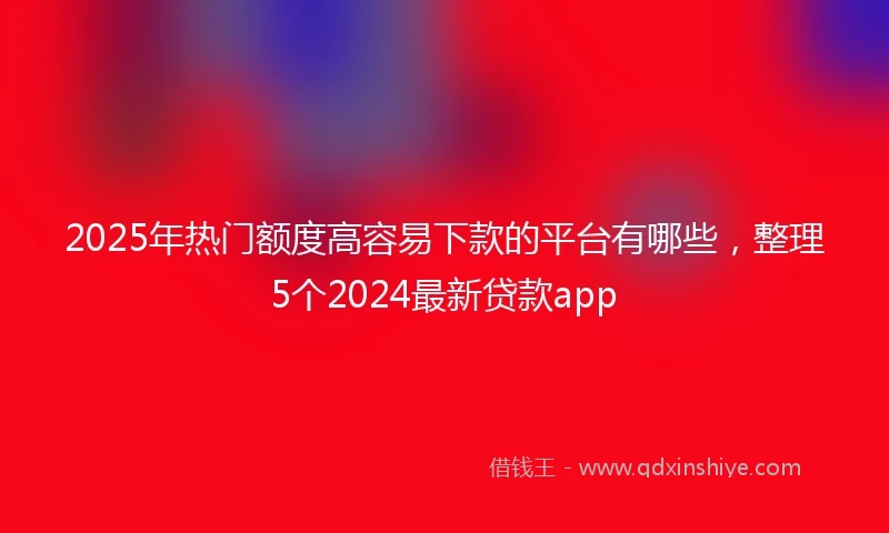 2025年热门额度高容易下款的平台有哪些，整理5个2024最新贷款app