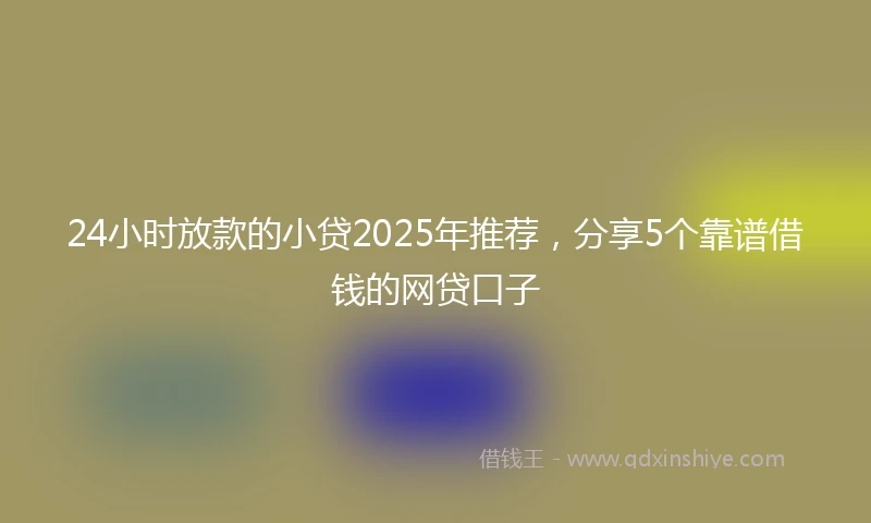 24小时放款的小贷2025年推荐，分享5个靠谱借钱的网贷口子