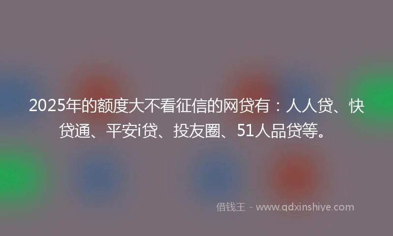 2025年的额度大不看征信的网贷有：人人贷、快贷通、平安i贷、投友圈、51人品贷等。