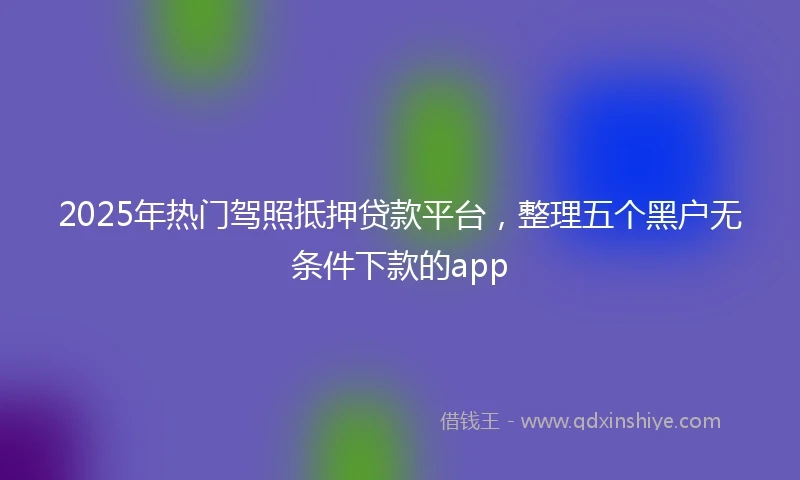 2025年热门驾照抵押贷款平台，整理五个黑户无条件下款的app