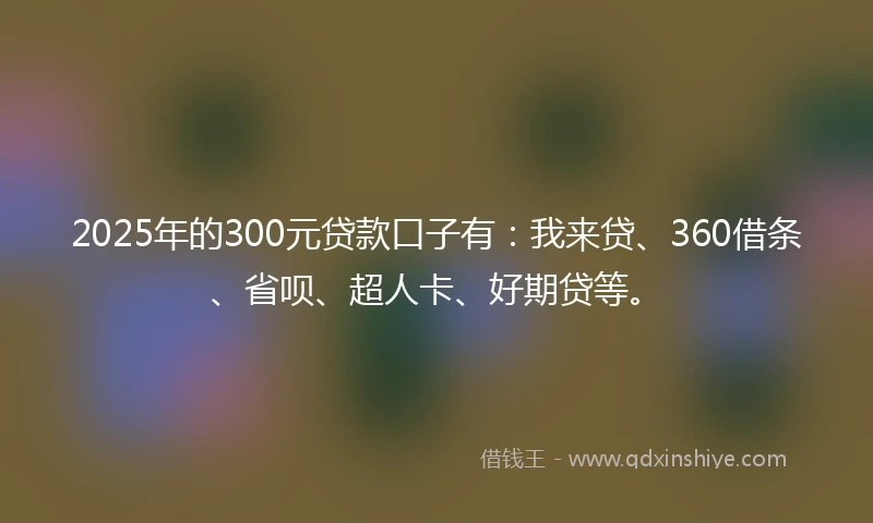 2025年的300元贷款口子有：我来贷、360借条、省呗、超人卡、好期贷等。
